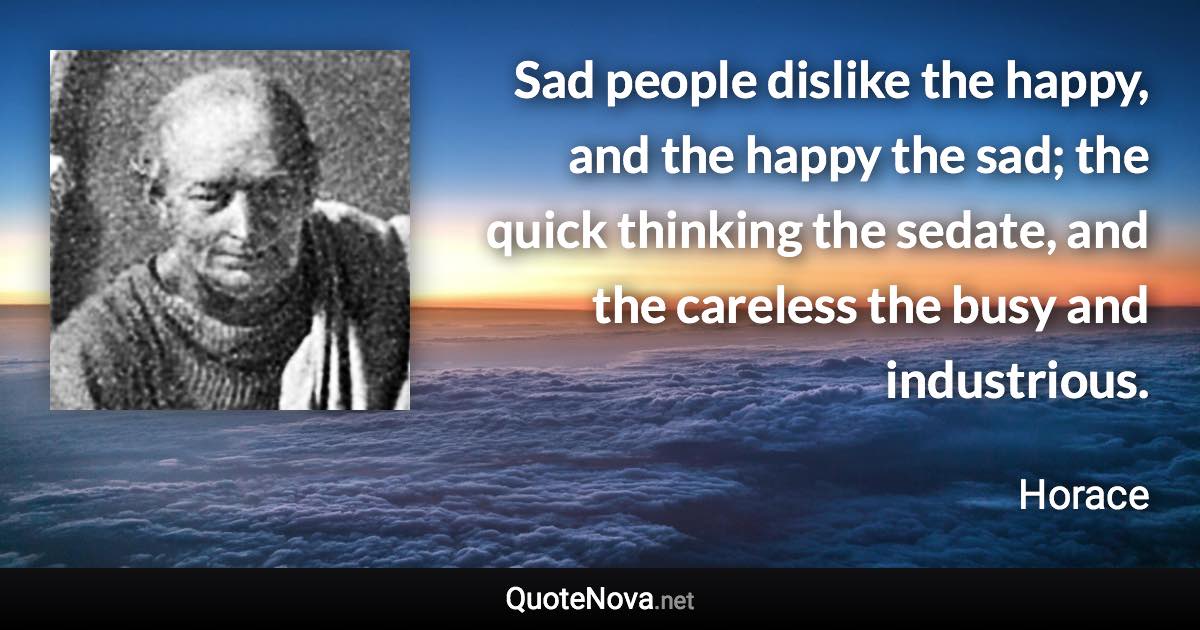 Sad people dislike the happy, and the happy the sad; the quick thinking the sedate, and the careless the busy and industrious. - Horace quote