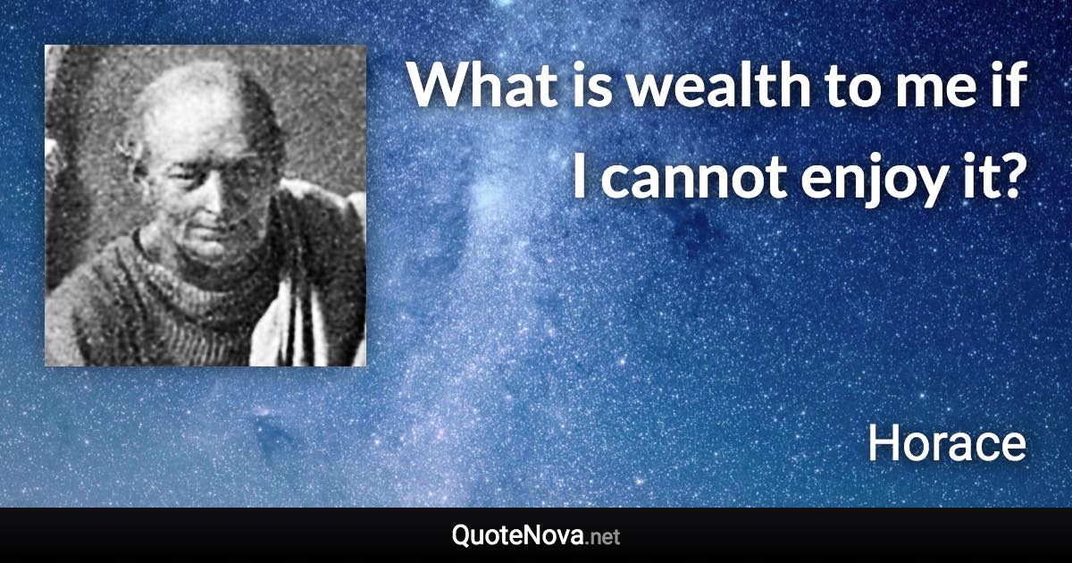 What is wealth to me if I cannot enjoy it? - Horace quote