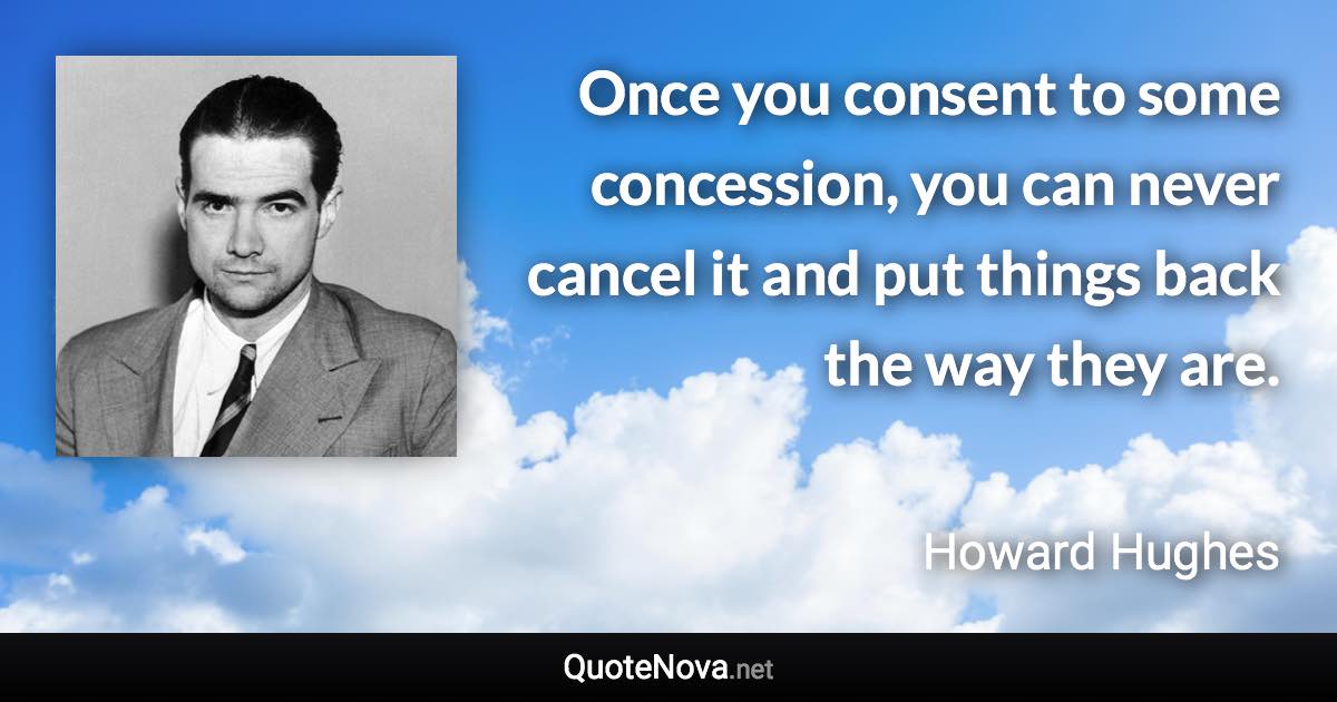 Once you consent to some concession, you can never cancel it and put things back the way they are. - Howard Hughes quote
