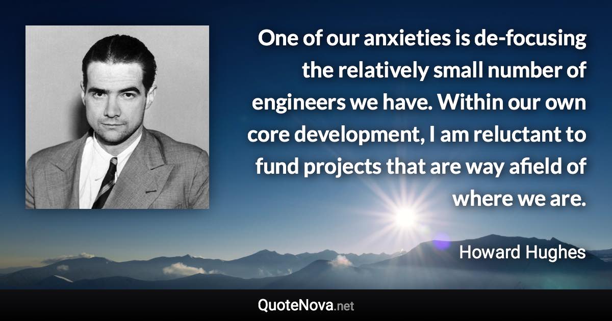 One of our anxieties is de-focusing the relatively small number of engineers we have. Within our own core development, I am reluctant to fund projects that are way afield of where we are. - Howard Hughes quote