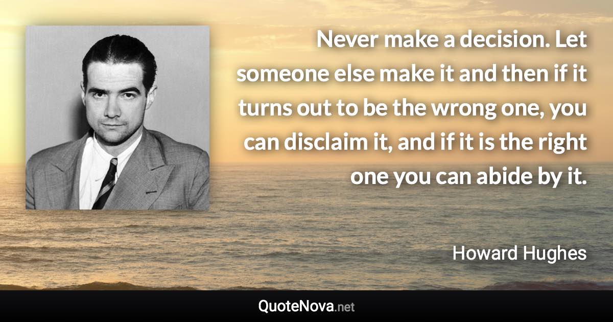 Never make a decision. Let someone else make it and then if it turns out to be the wrong one, you can disclaim it, and if it is the right one you can abide by it. - Howard Hughes quote