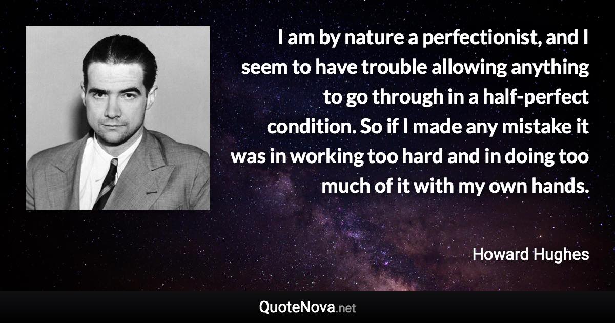 I am by nature a perfectionist, and I seem to have trouble allowing anything to go through in a half-perfect condition. So if I made any mistake it was in working too hard and in doing too much of it with my own hands. - Howard Hughes quote