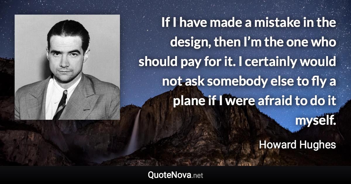 If I have made a mistake in the design, then I’m the one who should pay for it. I certainly would not ask somebody else to fly a plane if I were afraid to do it myself. - Howard Hughes quote