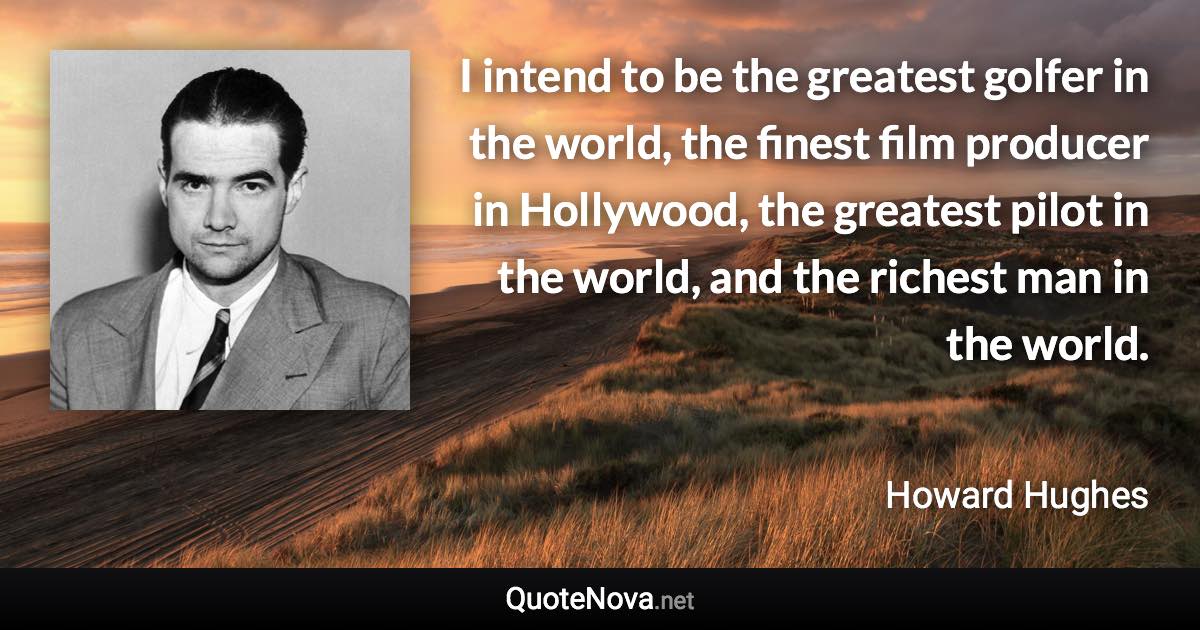 I intend to be the greatest golfer in the world, the finest film producer in Hollywood, the greatest pilot in the world, and the richest man in the world. - Howard Hughes quote