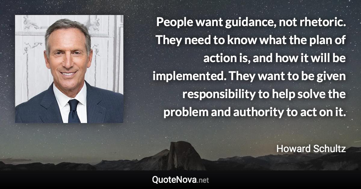 People want guidance, not rhetoric. They need to know what the plan of action is, and how it will be implemented. They want to be given responsibility to help solve the problem and authority to act on it. - Howard Schultz quote