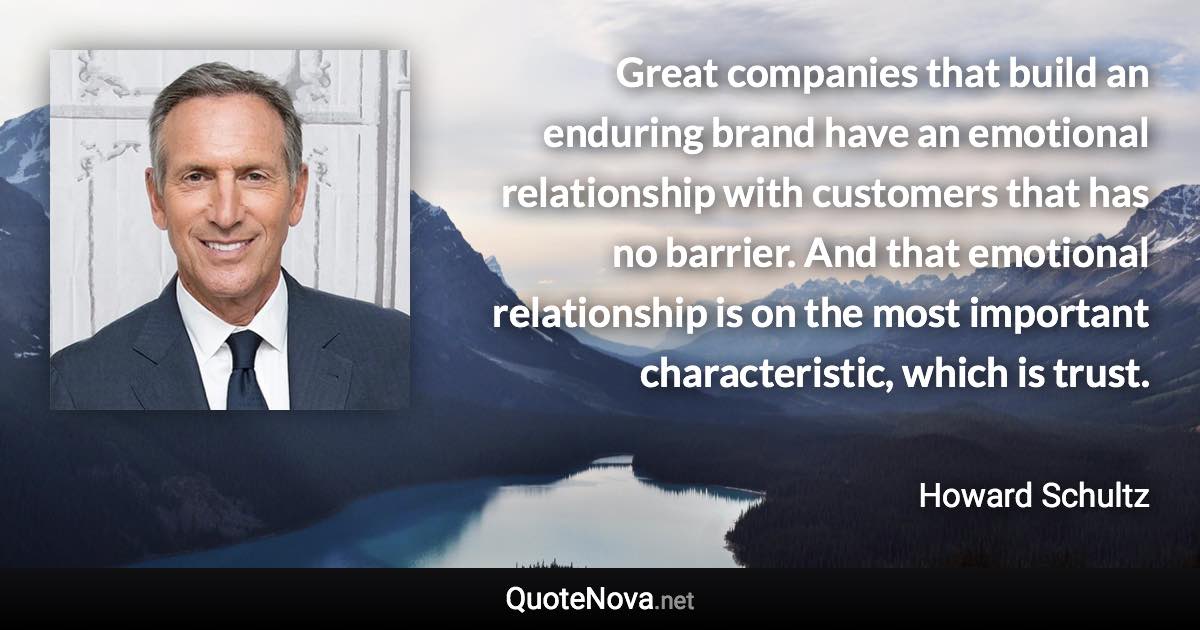 Great companies that build an enduring brand have an emotional relationship with customers that has no barrier. And that emotional relationship is on the most important characteristic, which is trust. - Howard Schultz quote