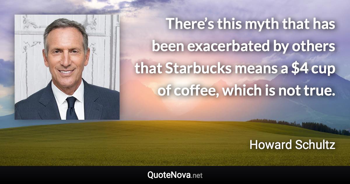 There’s this myth that has been exacerbated by others that Starbucks means a $4 cup of coffee, which is not true. - Howard Schultz quote