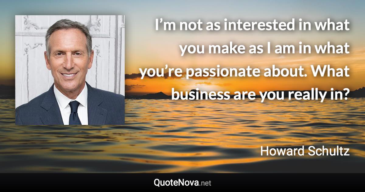 I’m not as interested in what you make as I am in what you’re passionate about. What business are you really in? - Howard Schultz quote