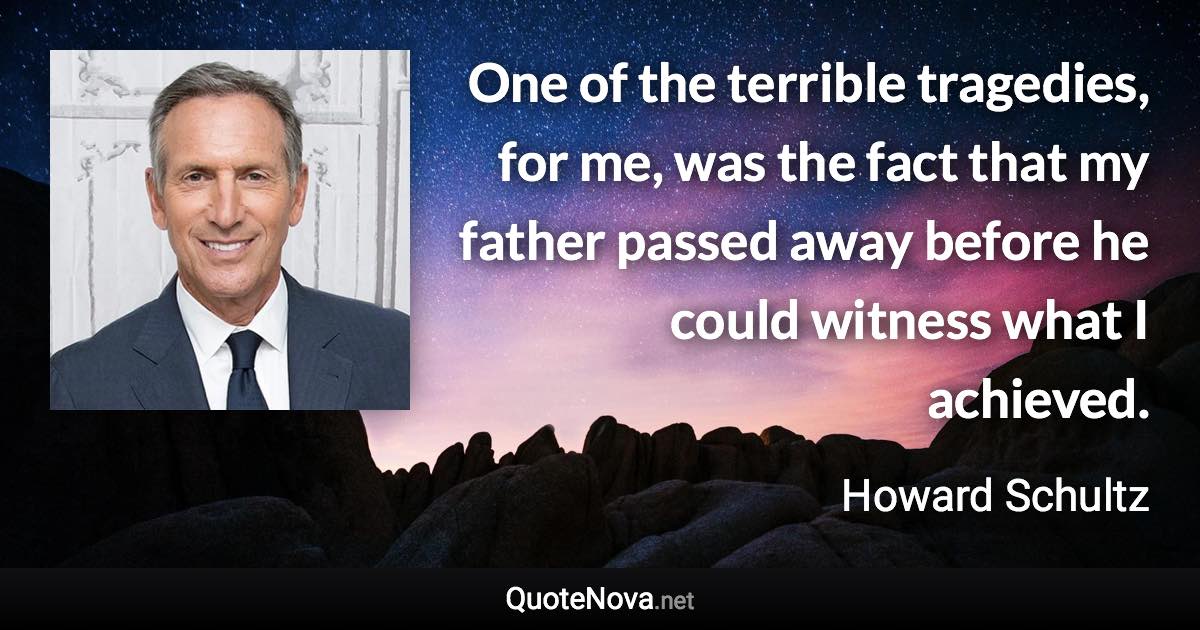 One of the terrible tragedies, for me, was the fact that my father passed away before he could witness what I achieved. - Howard Schultz quote