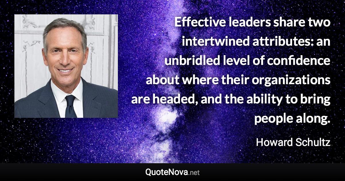 Effective leaders share two intertwined attributes: an unbridled level of confidence about where their organizations are headed, and the ability to bring people along. - Howard Schultz quote