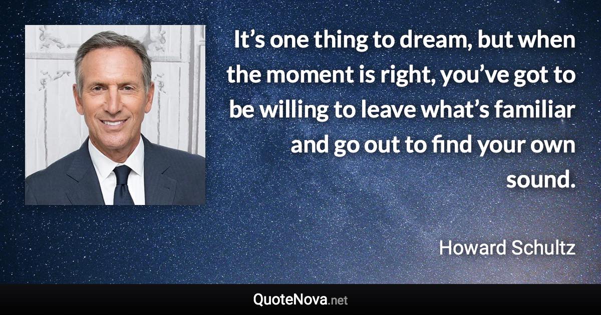 It’s one thing to dream, but when the moment is right, you’ve got to be willing to leave what’s familiar and go out to find your own sound. - Howard Schultz quote