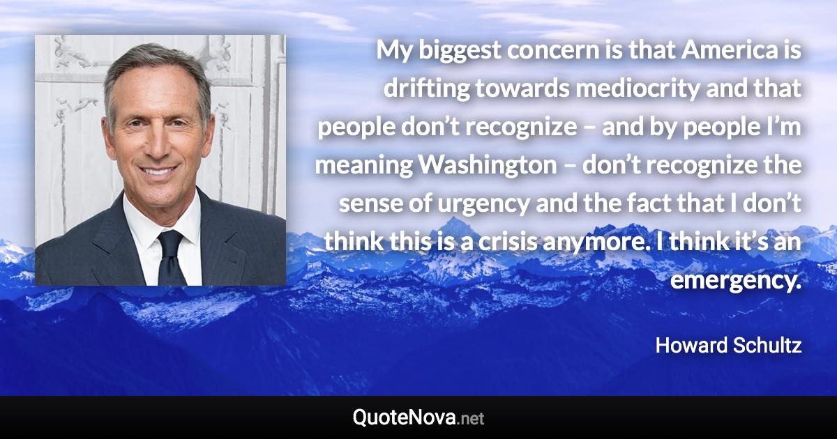 My biggest concern is that America is drifting towards mediocrity and that people don’t recognize – and by people I’m meaning Washington – don’t recognize the sense of urgency and the fact that I don’t think this is a crisis anymore. I think it’s an emergency. - Howard Schultz quote