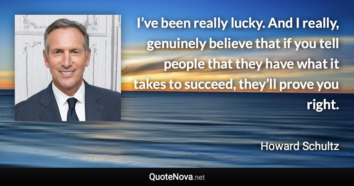 I’ve been really lucky. And I really, genuinely believe that if you tell people that they have what it takes to succeed, they’ll prove you right. - Howard Schultz quote