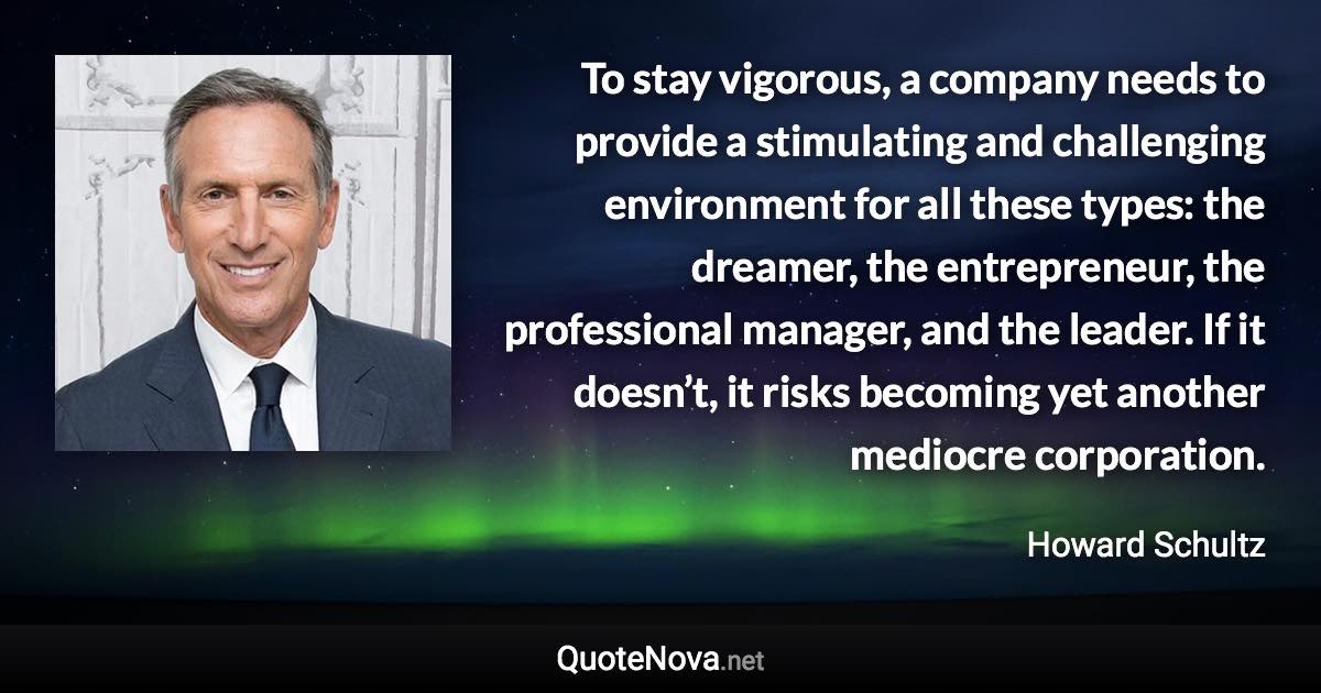 To stay vigorous, a company needs to provide a stimulating and challenging environment for all these types: the dreamer, the entrepreneur, the professional manager, and the leader. If it doesn’t, it risks becoming yet another mediocre corporation. - Howard Schultz quote