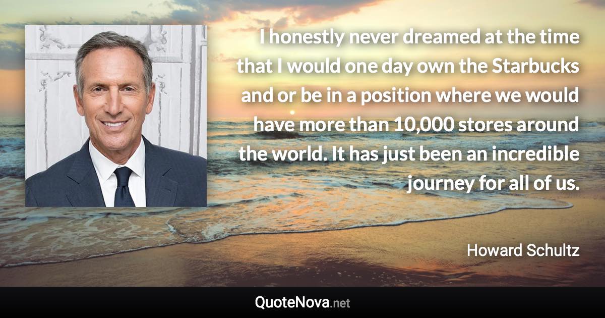 I honestly never dreamed at the time that I would one day own the Starbucks and or be in a position where we would have more than 10,000 stores around the world. It has just been an incredible journey for all of us. - Howard Schultz quote