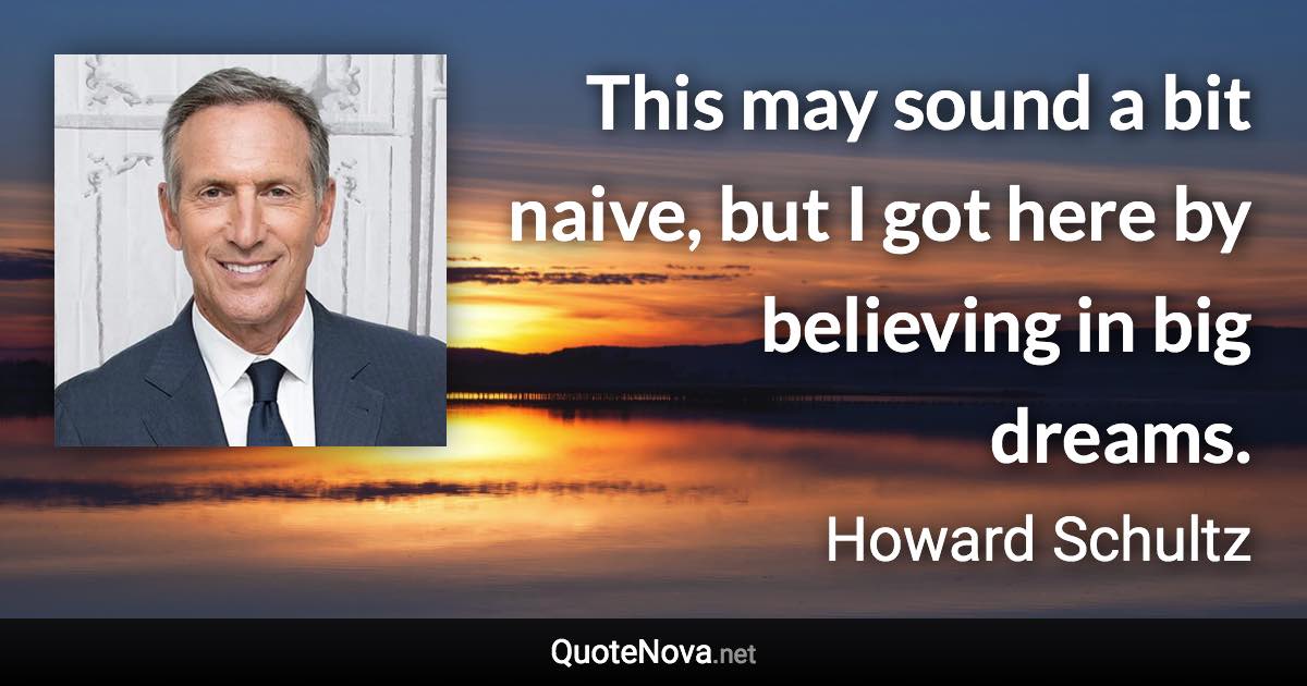 This may sound a bit naive, but I got here by believing in big dreams. - Howard Schultz quote