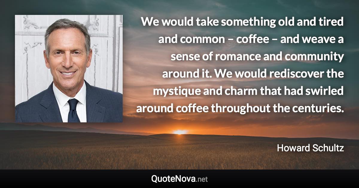 We would take something old and tired and common – coffee – and weave a sense of romance and community around it. We would rediscover the mystique and charm that had swirled around coffee throughout the centuries. - Howard Schultz quote