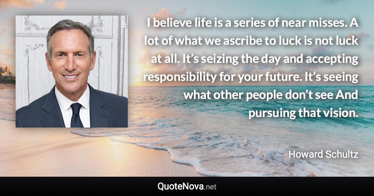 I believe life is a series of near misses. A lot of what we ascribe to luck is not luck at all. It’s seizing the day and accepting responsibility for your future. It’s seeing what other people don’t see And pursuing that vision. - Howard Schultz quote