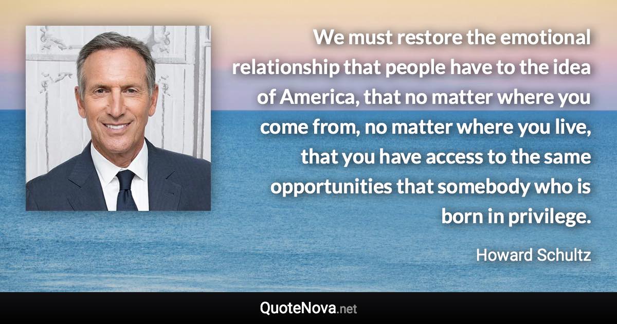 We must restore the emotional relationship that people have to the idea of America, that no matter where you come from, no matter where you live, that you have access to the same opportunities that somebody who is born in privilege. - Howard Schultz quote