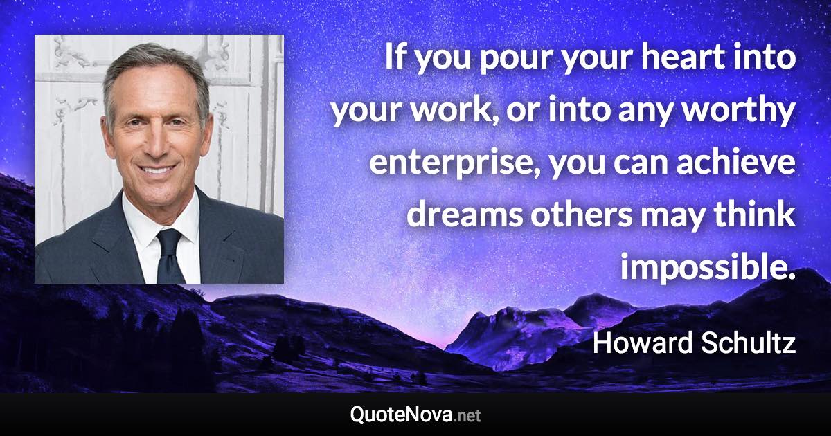 If you pour your heart into your work, or into any worthy enterprise, you can achieve dreams others may think impossible. - Howard Schultz quote