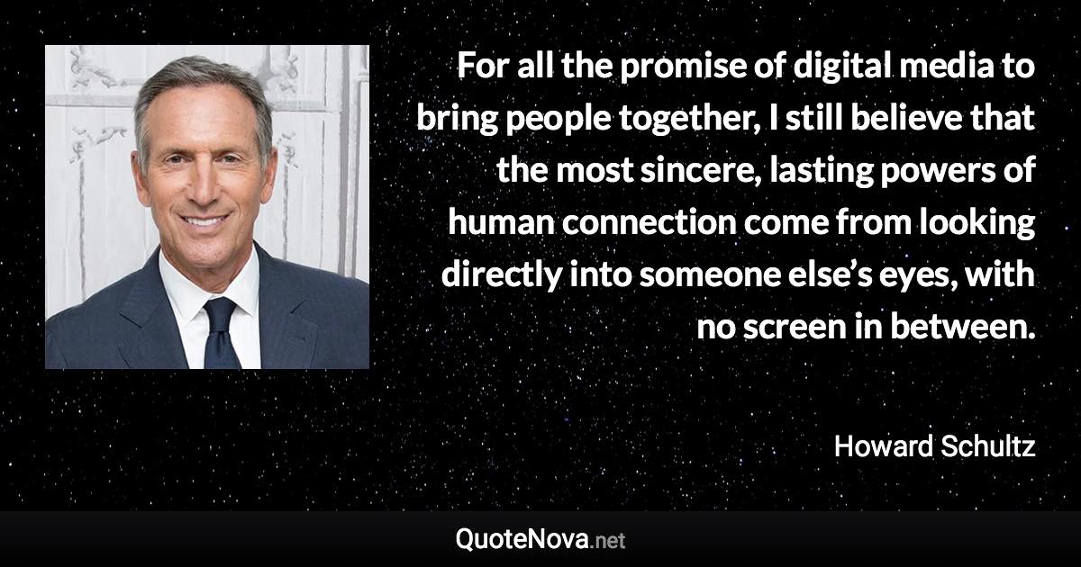 For all the promise of digital media to bring people together, I still believe that the most sincere, lasting powers of human connection come from looking directly into someone else’s eyes, with no screen in between. - Howard Schultz quote