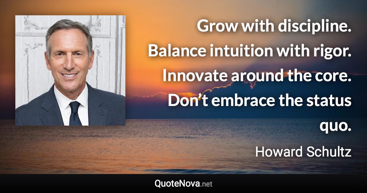 Grow with discipline. Balance intuition with rigor. Innovate around the core. Don’t embrace the status quo. - Howard Schultz quote