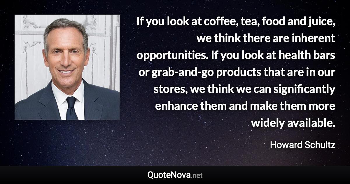 If you look at coffee, tea, food and juice, we think there are inherent opportunities. If you look at health bars or grab-and-go products that are in our stores, we think we can significantly enhance them and make them more widely available. - Howard Schultz quote