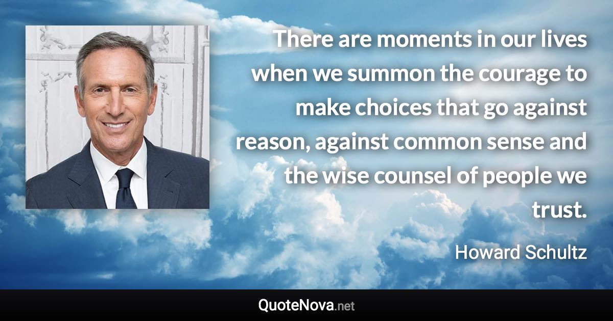 There are moments in our lives when we summon the courage to make choices that go against reason, against common sense and the wise counsel of people we trust. - Howard Schultz quote