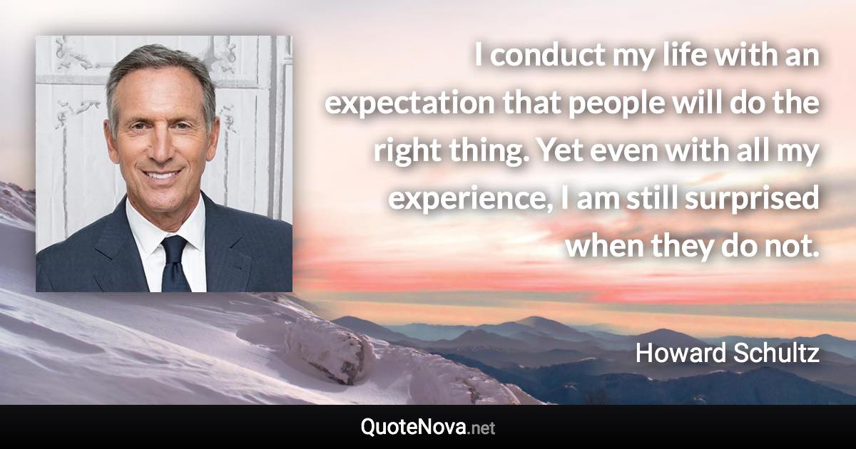 I conduct my life with an expectation that people will do the right thing. Yet even with all my experience, I am still surprised when they do not. - Howard Schultz quote