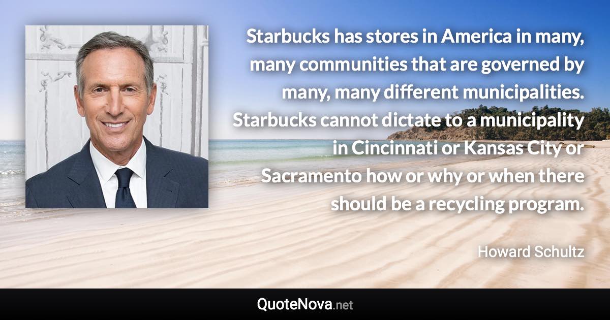 Starbucks has stores in America in many, many communities that are governed by many, many different municipalities. Starbucks cannot dictate to a municipality in Cincinnati or Kansas City or Sacramento how or why or when there should be a recycling program. - Howard Schultz quote