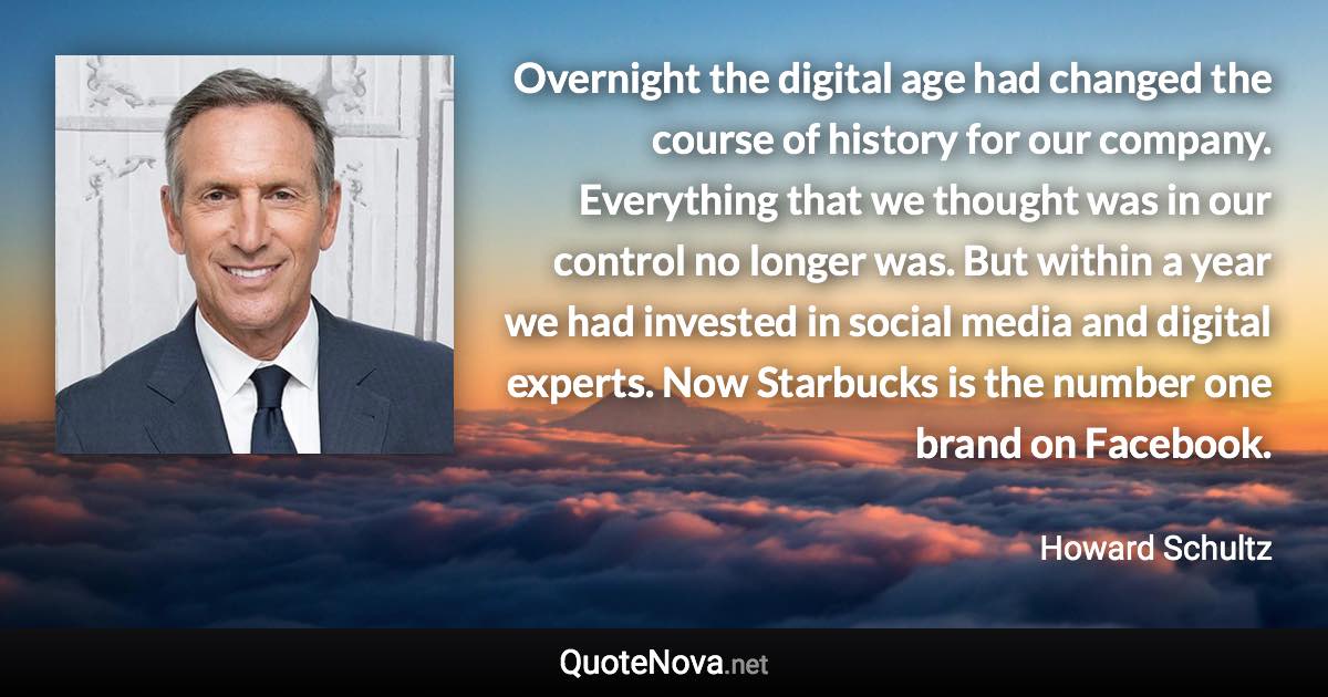 Overnight the digital age had changed the course of history for our company. Everything that we thought was in our control no longer was. But within a year we had invested in social media and digital experts. Now Starbucks is the number one brand on Facebook. - Howard Schultz quote