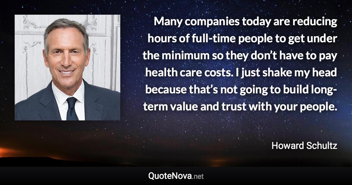 Many companies today are reducing hours of full-time people to get under the minimum so they don’t have to pay health care costs. I just shake my head because that’s not going to build long-term value and trust with your people. - Howard Schultz quote