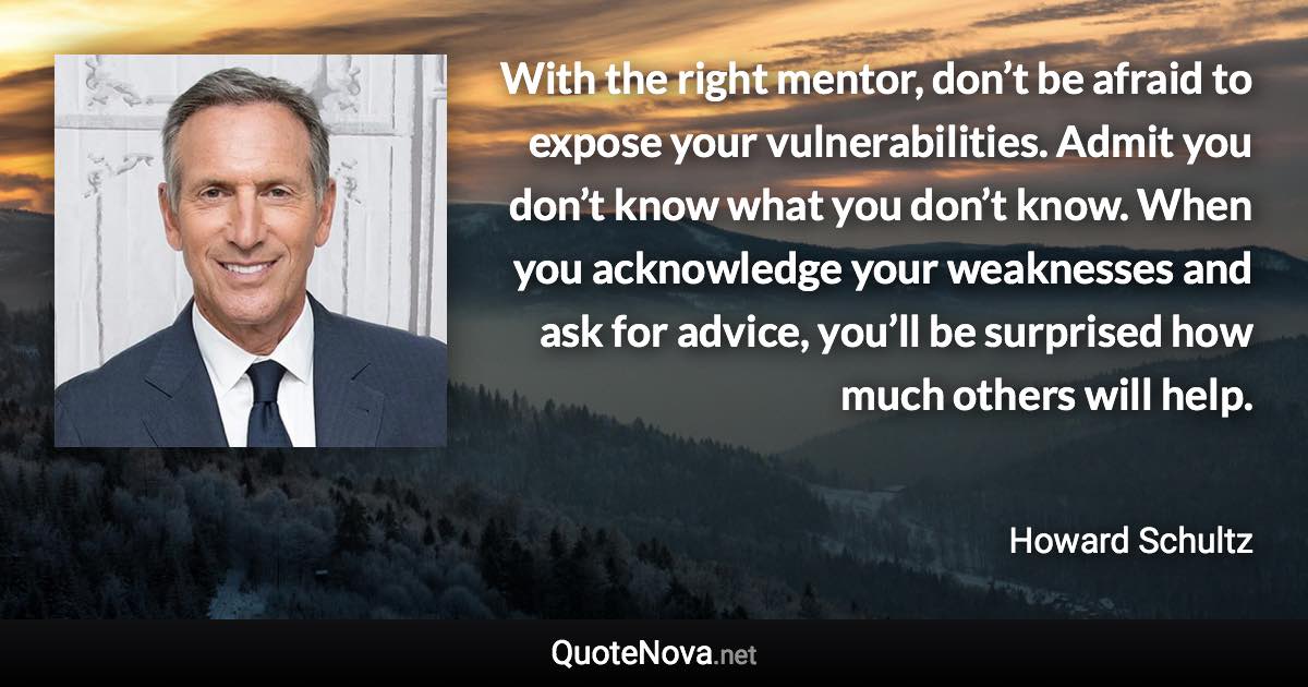 With the right mentor, don’t be afraid to expose your vulnerabilities. Admit you don’t know what you don’t know. When you acknowledge your weaknesses and ask for advice, you’ll be surprised how much others will help. - Howard Schultz quote