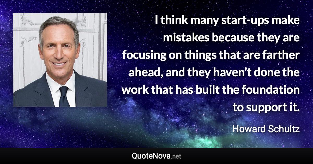 I think many start-ups make mistakes because they are focusing on things that are farther ahead, and they haven’t done the work that has built the foundation to support it. - Howard Schultz quote