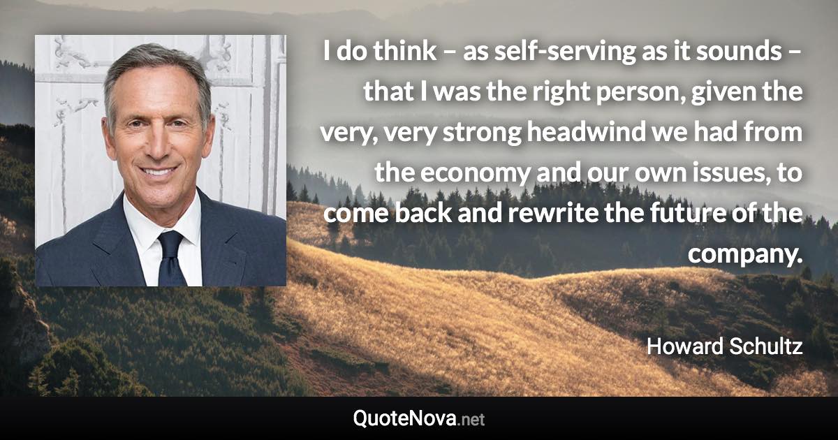 I do think – as self-serving as it sounds – that I was the right person, given the very, very strong headwind we had from the economy and our own issues, to come back and rewrite the future of the company. - Howard Schultz quote