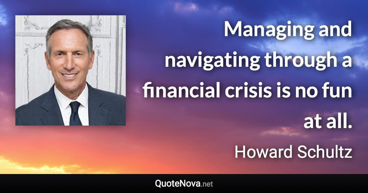 Managing and navigating through a financial crisis is no fun at all. - Howard Schultz quote