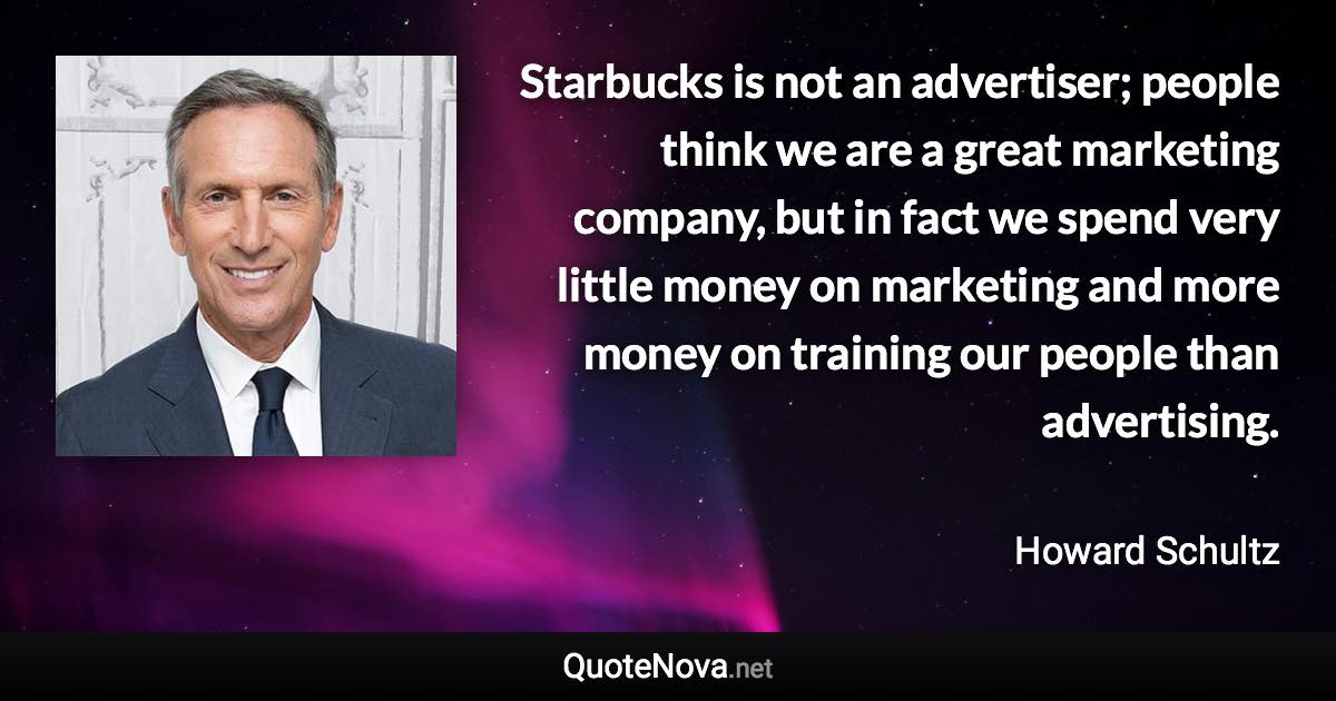 Starbucks is not an advertiser; people think we are a great marketing company, but in fact we spend very little money on marketing and more money on training our people than advertising. - Howard Schultz quote