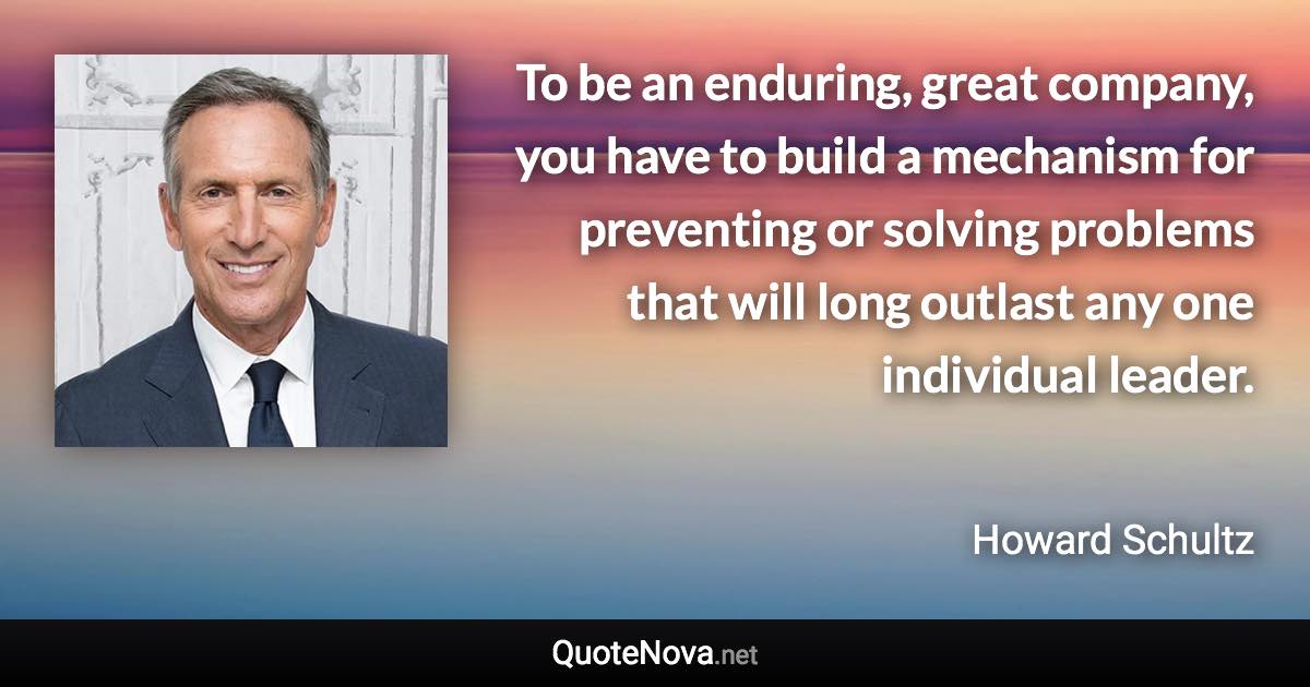 To be an enduring, great company, you have to build a mechanism for preventing or solving problems that will long outlast any one individual leader. - Howard Schultz quote