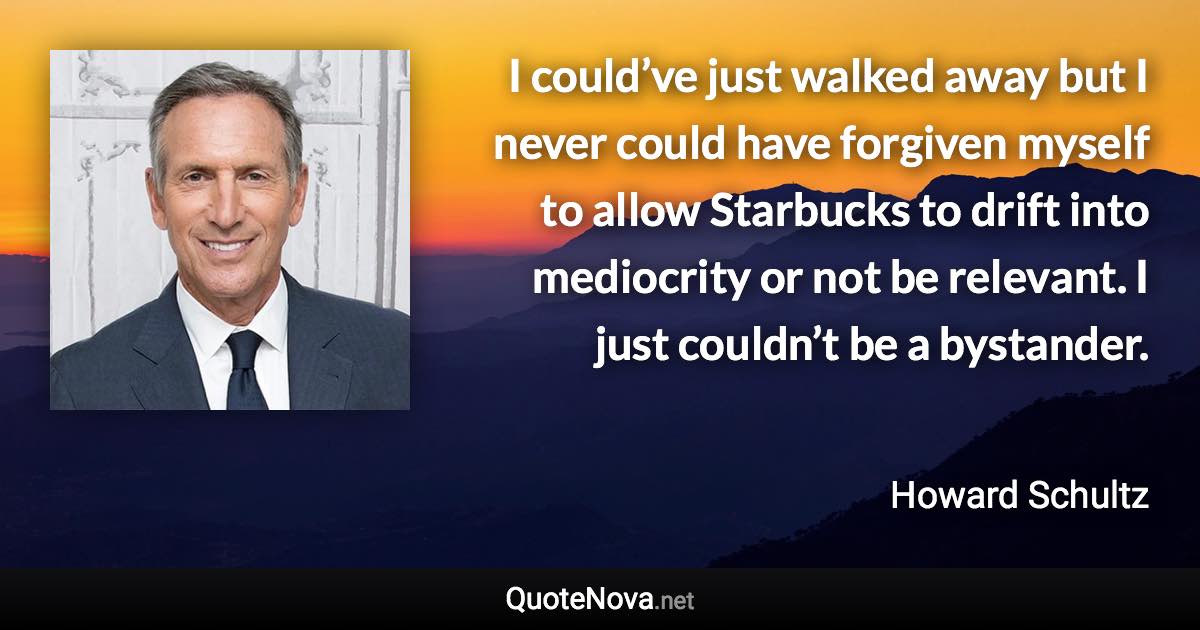 I could’ve just walked away but I never could have forgiven myself to allow Starbucks to drift into mediocrity or not be relevant. I just couldn’t be a bystander. - Howard Schultz quote