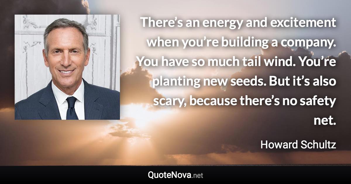 There’s an energy and excitement when you’re building a company. You have so much tail wind. You’re planting new seeds. But it’s also scary, because there’s no safety net. - Howard Schultz quote