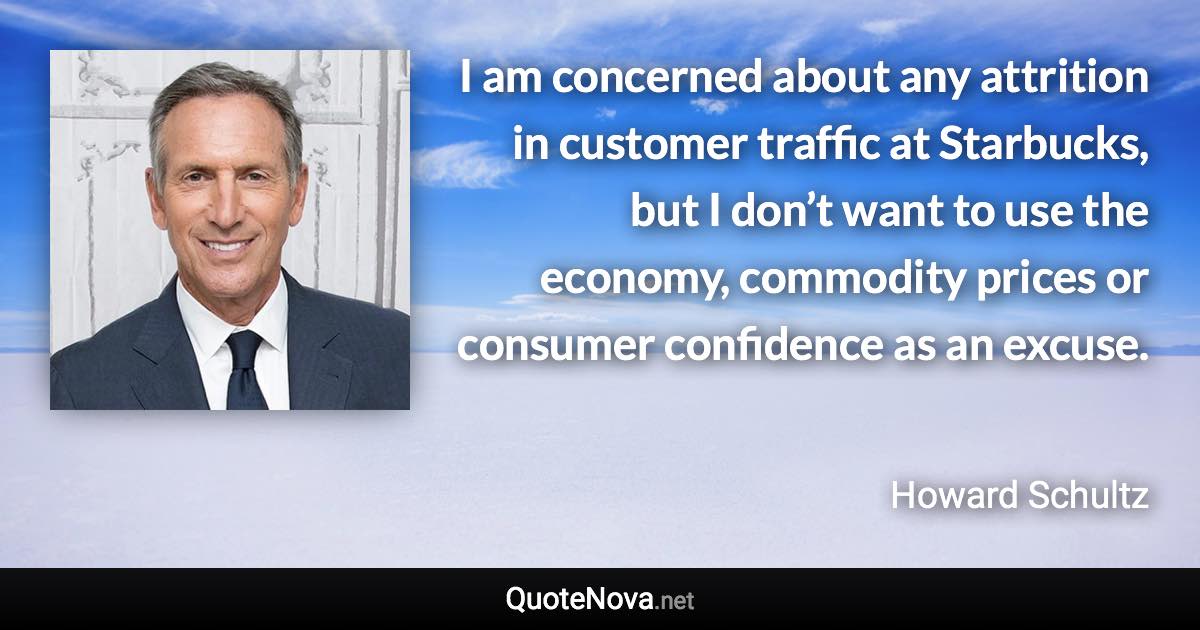 I am concerned about any attrition in customer traffic at Starbucks, but I don’t want to use the economy, commodity prices or consumer confidence as an excuse. - Howard Schultz quote