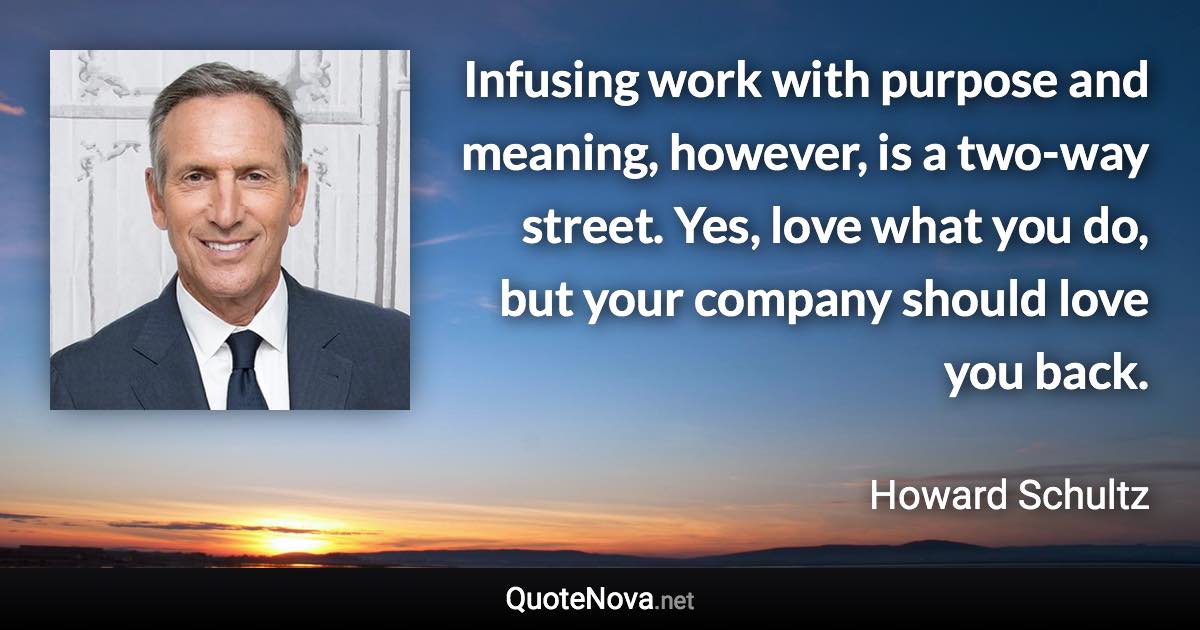 Infusing work with purpose and meaning, however, is a two-way street. Yes, love what you do, but your company should love you back. - Howard Schultz quote