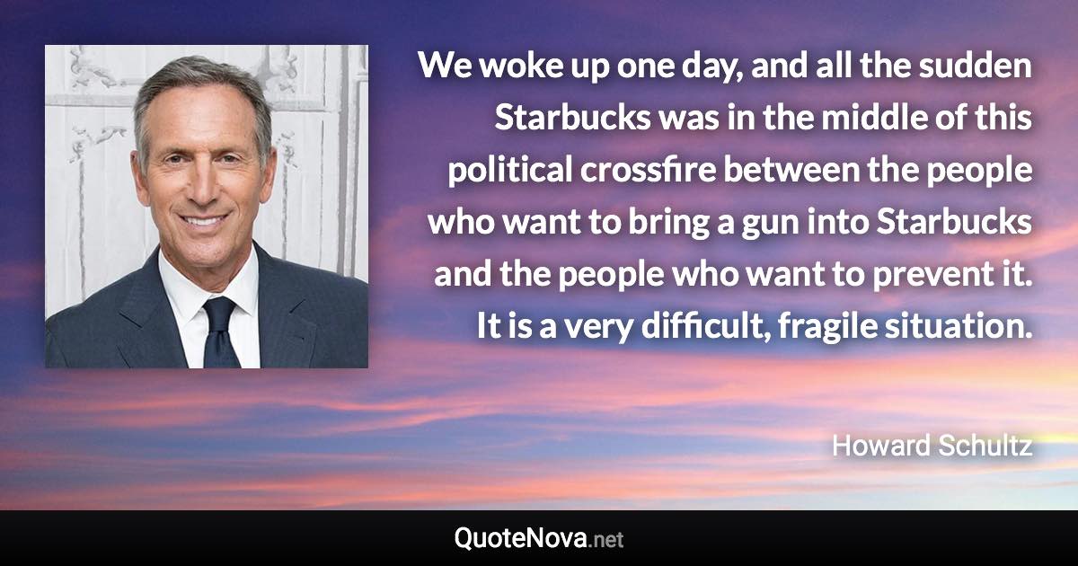 We woke up one day, and all the sudden Starbucks was in the middle of this political crossfire between the people who want to bring a gun into Starbucks and the people who want to prevent it. It is a very difficult, fragile situation. - Howard Schultz quote