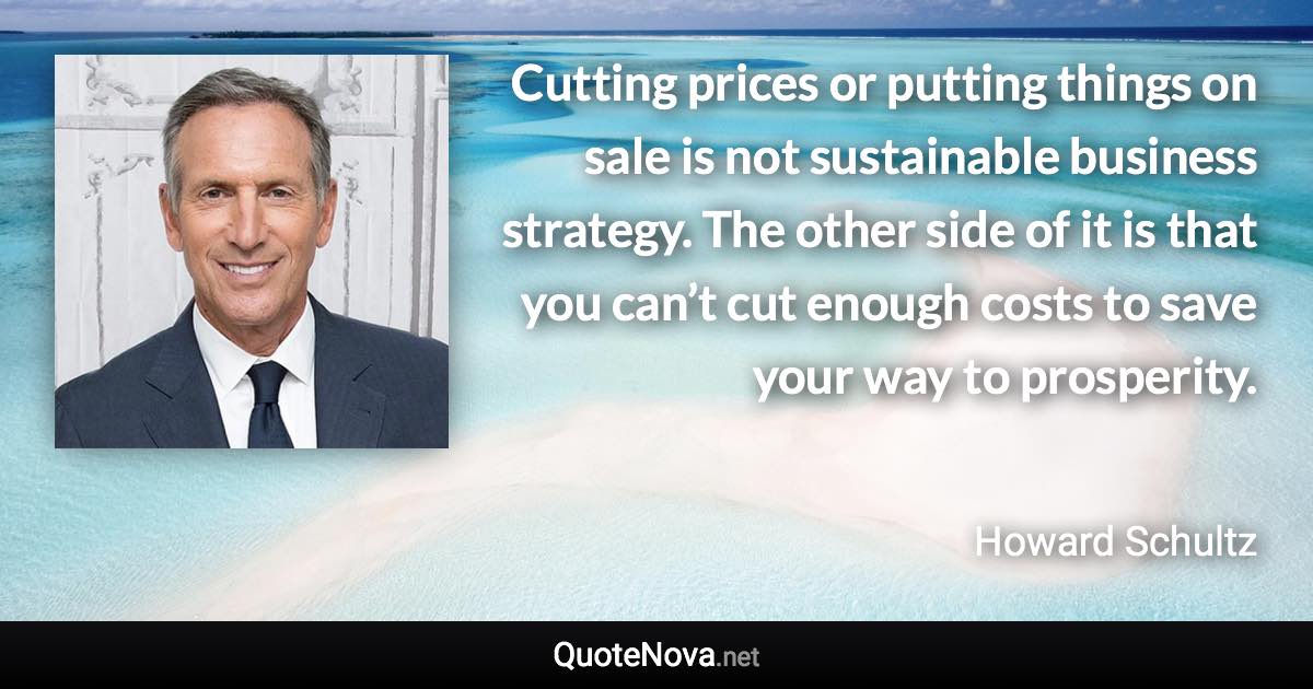 Cutting prices or putting things on sale is not sustainable business strategy. The other side of it is that you can’t cut enough costs to save your way to prosperity. - Howard Schultz quote