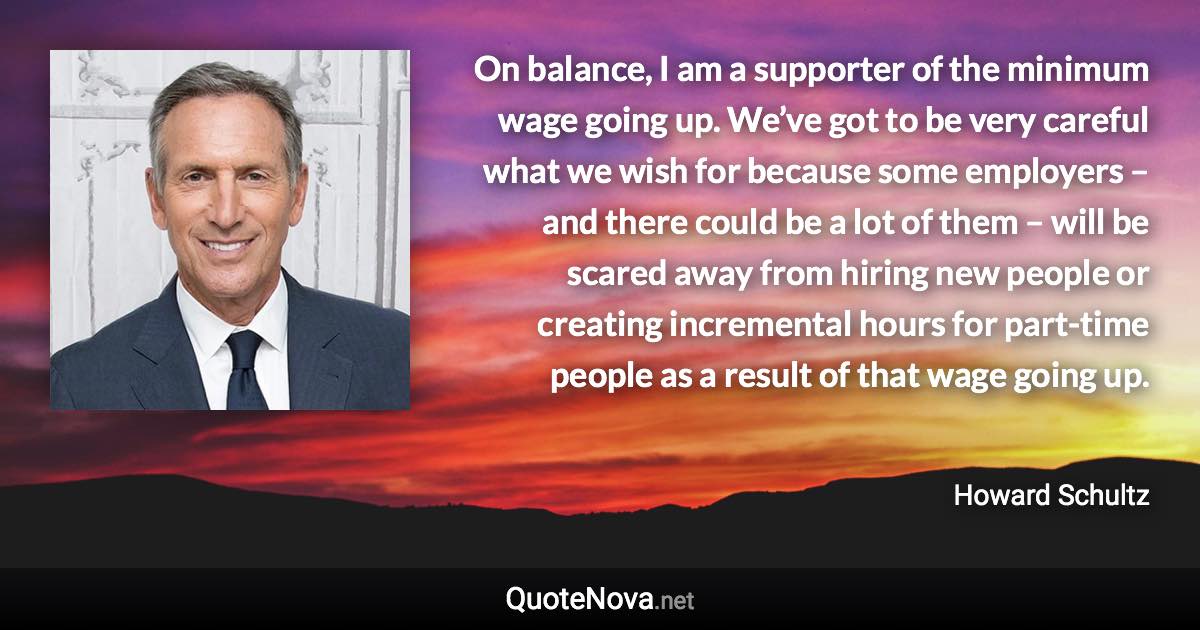 On balance, I am a supporter of the minimum wage going up. We’ve got to be very careful what we wish for because some employers – and there could be a lot of them – will be scared away from hiring new people or creating incremental hours for part-time people as a result of that wage going up. - Howard Schultz quote