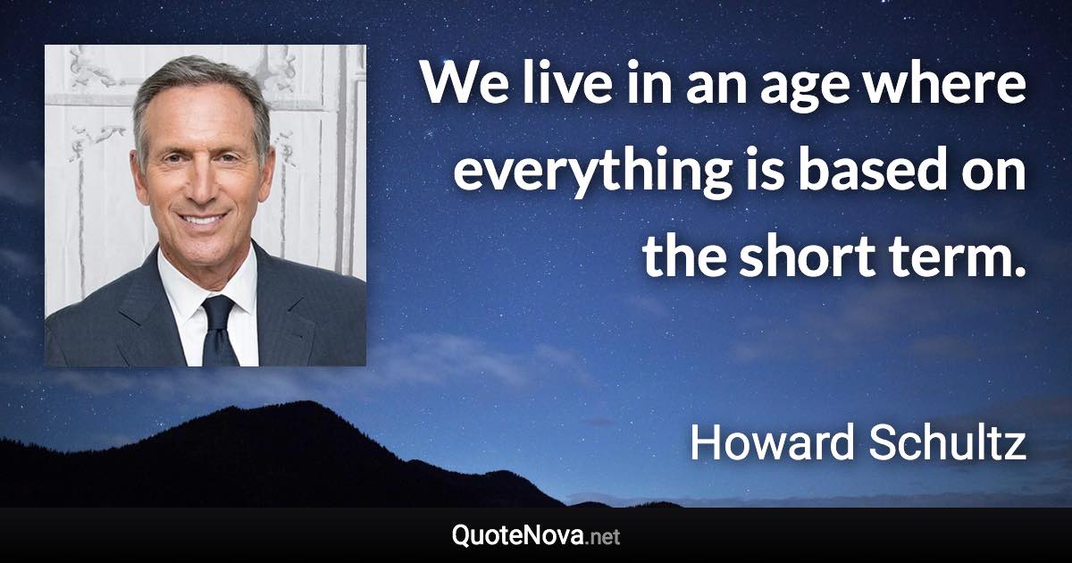 We live in an age where everything is based on the short term. - Howard Schultz quote