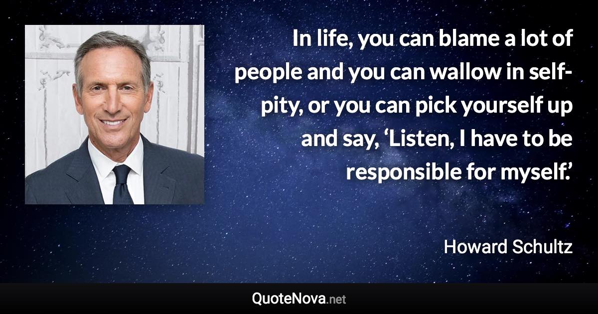 In life, you can blame a lot of people and you can wallow in self-pity, or you can pick yourself up and say, ‘Listen, I have to be responsible for myself.’ - Howard Schultz quote