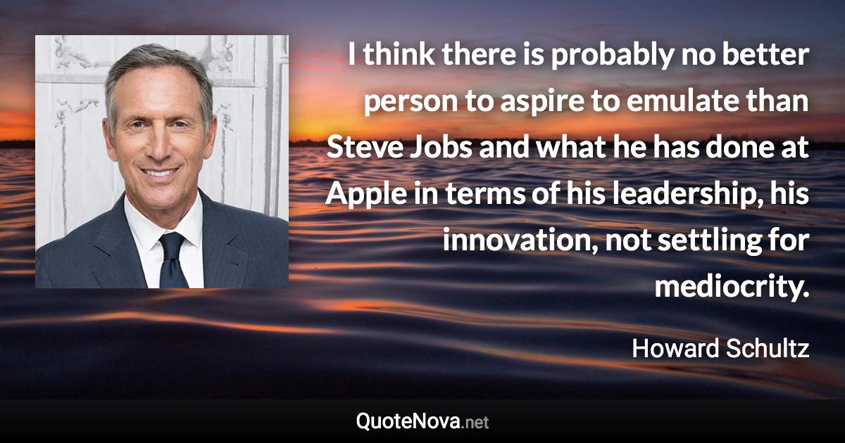 I think there is probably no better person to aspire to emulate than Steve Jobs and what he has done at Apple in terms of his leadership, his innovation, not settling for mediocrity. - Howard Schultz quote