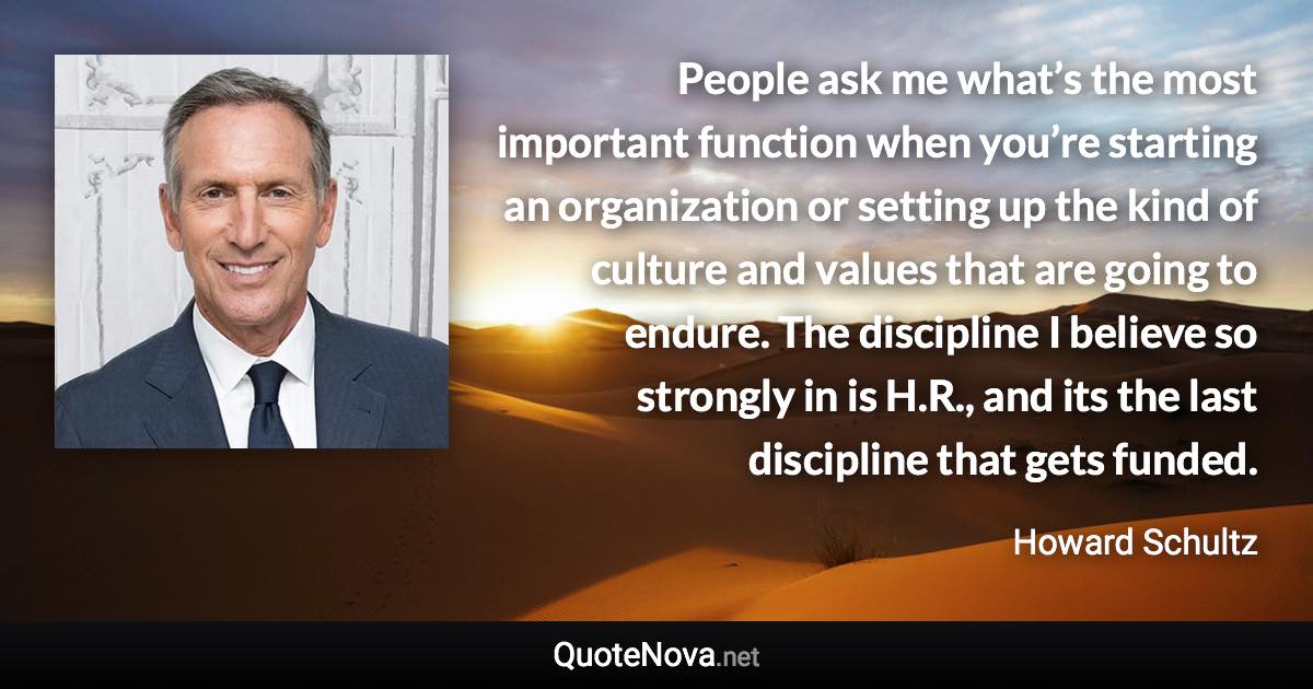 People ask me what’s the most important function when you’re starting an organization or setting up the kind of culture and values that are going to endure. The discipline I believe so strongly in is H.R., and its the last discipline that gets funded. - Howard Schultz quote