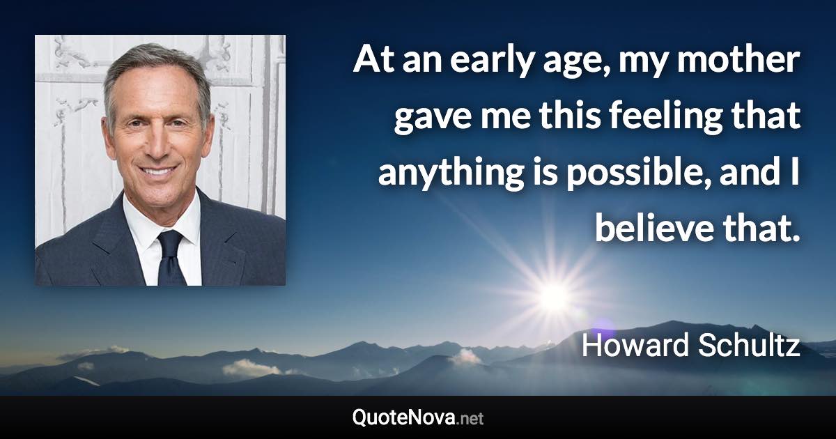At an early age, my mother gave me this feeling that anything is possible, and I believe that. - Howard Schultz quote